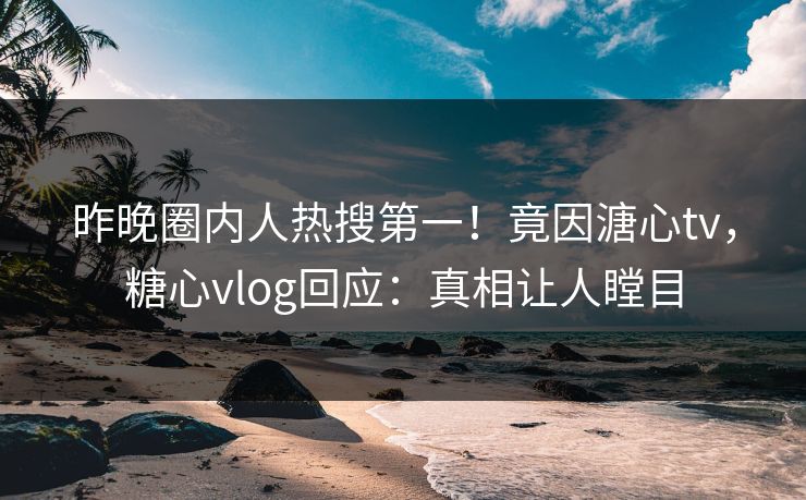 昨晚圈内人热搜第一！竟因溏心tv，糖心vlog回应：真相让人瞠目