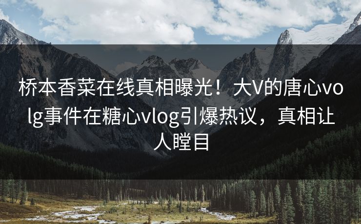 桥本香菜在线真相曝光！大V的唐心volg事件在糖心vlog引爆热议，真相让人瞠目