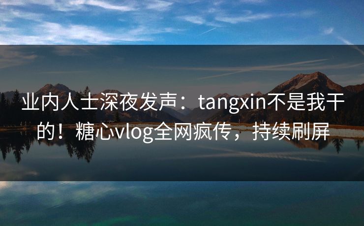 业内人士深夜发声：tangxin不是我干的！糖心vlog全网疯传，持续刷屏