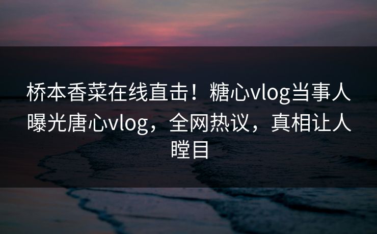 桥本香菜在线直击！糖心vlog当事人曝光唐心vlog，全网热议，真相让人瞠目