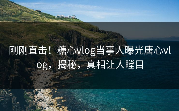 刚刚直击！糖心vlog当事人曝光唐心vlog，揭秘，真相让人瞠目