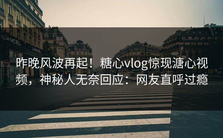 昨晚风波再起！糖心vlog惊现溏心视频，神秘人无奈回应：网友直呼过瘾