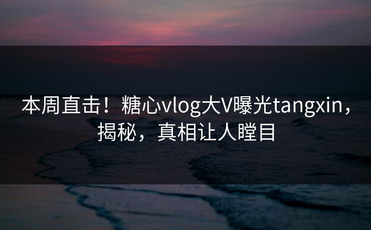 本周直击！糖心vlog大V曝光tangxin，揭秘，真相让人瞠目