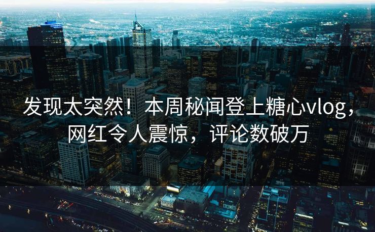 发现太突然！本周秘闻登上糖心vlog，网红令人震惊，评论数破万