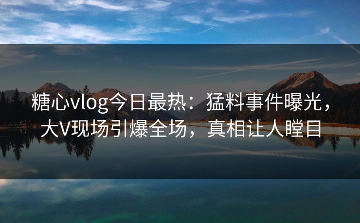 糖心vlog今日最热：猛料事件曝光，大V现场引爆全场，真相让人瞠目