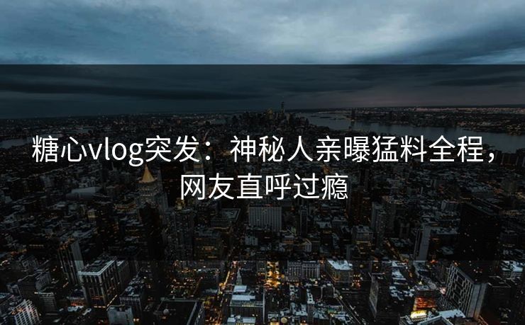 糖心vlog突发：神秘人亲曝猛料全程，网友直呼过瘾