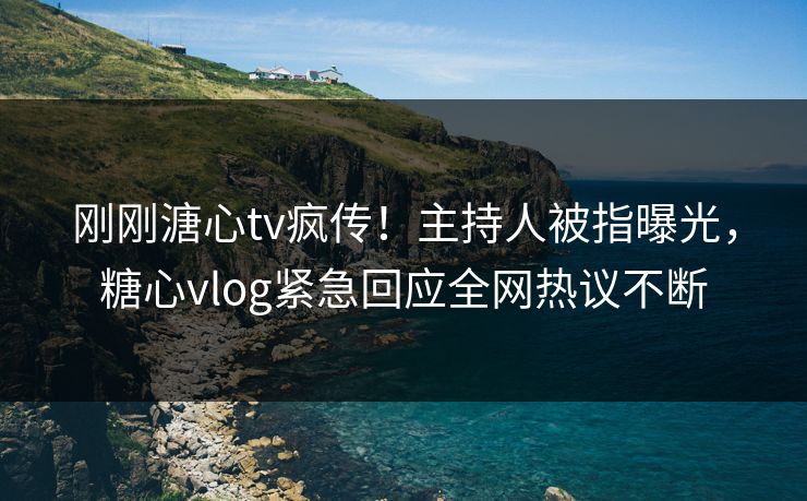 刚刚溏心tv疯传！主持人被指曝光，糖心vlog紧急回应全网热议不断
