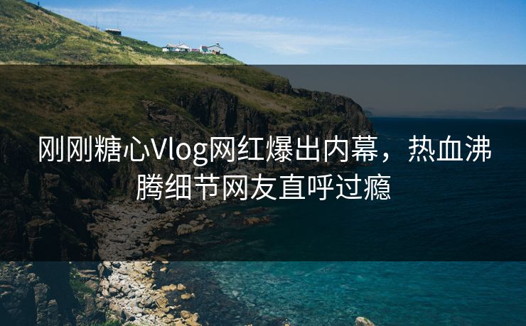 刚刚糖心Vlog网红爆出内幕，热血沸腾细节网友直呼过瘾