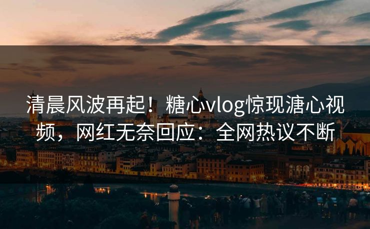 清晨风波再起！糖心vlog惊现溏心视频，网红无奈回应：全网热议不断