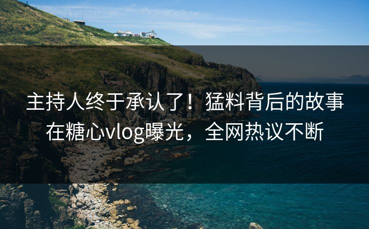 主持人终于承认了！猛料背后的故事在糖心vlog曝光，全网热议不断