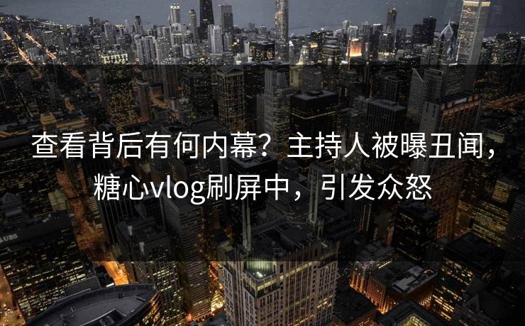 查看背后有何内幕？主持人被曝丑闻，糖心vlog刷屏中，引发众怒