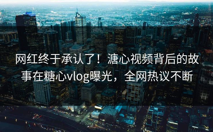网红终于承认了！溏心视频背后的故事在糖心vlog曝光，全网热议不断