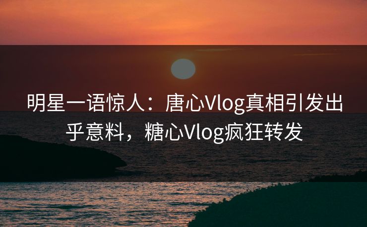 明星一语惊人：唐心Vlog真相引发出乎意料，糖心Vlog疯狂转发