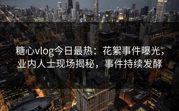 糖心vlog今日最热：花絮事件曝光，业内人士现场揭秘，事件持续发酵