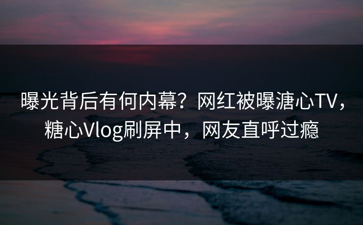 曝光背后有何内幕？网红被曝溏心TV，糖心Vlog刷屏中，网友直呼过瘾
