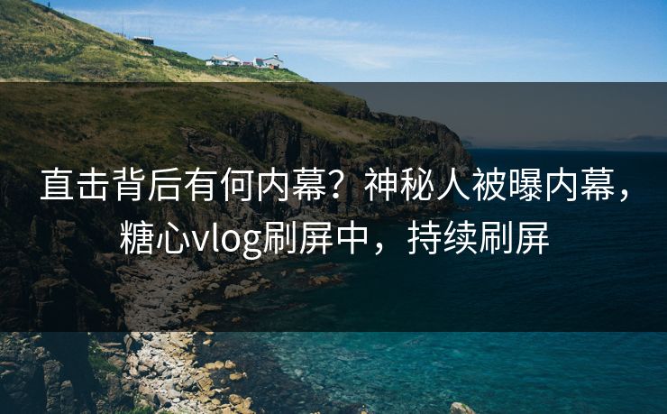 直击背后有何内幕？神秘人被曝内幕，糖心vlog刷屏中，持续刷屏