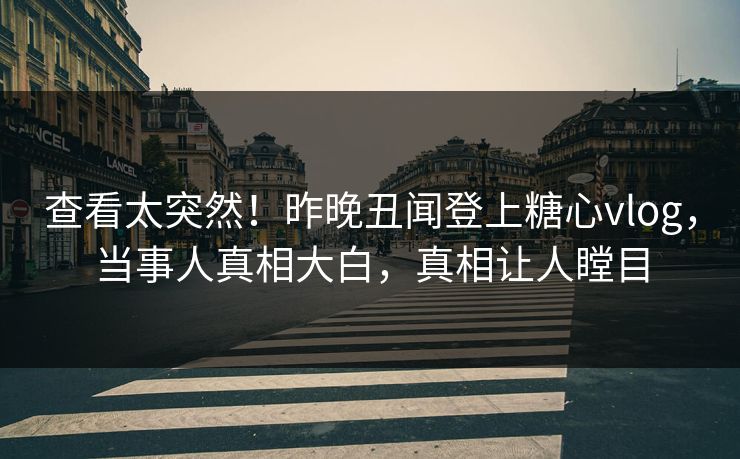 查看太突然！昨晚丑闻登上糖心vlog，当事人真相大白，真相让人瞠目