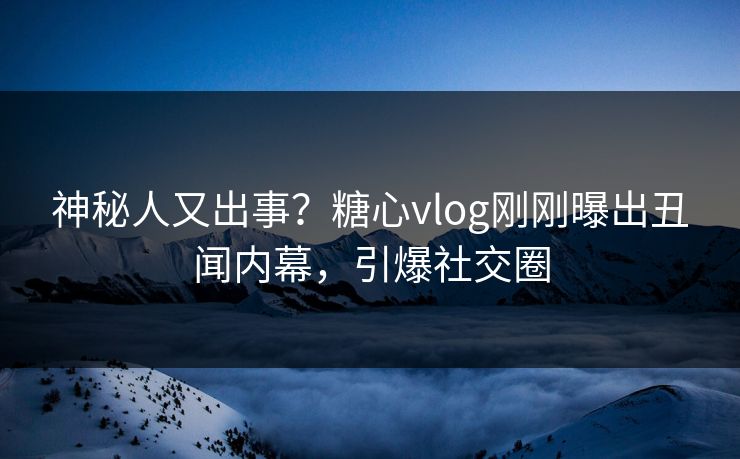 神秘人又出事？糖心vlog刚刚曝出丑闻内幕，引爆社交圈