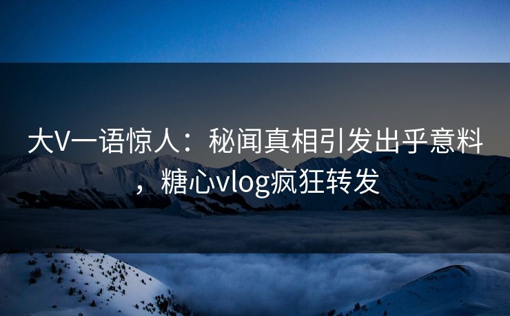 大V一语惊人：秘闻真相引发出乎意料，糖心vlog疯狂转发