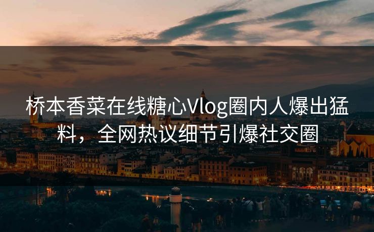 桥本香菜在线糖心Vlog圈内人爆出猛料，全网热议细节引爆社交圈