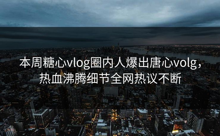 本周糖心vlog圈内人爆出唐心volg，热血沸腾细节全网热议不断