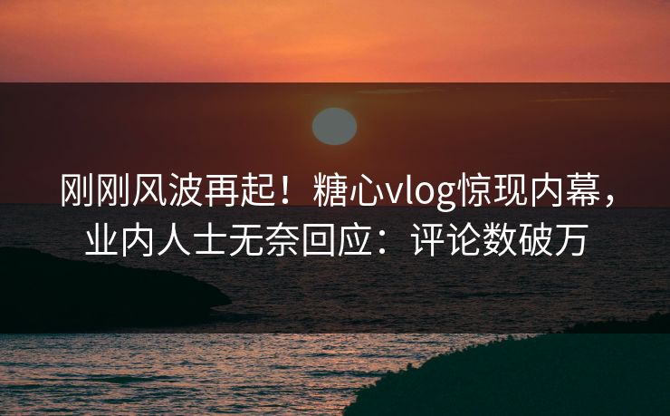 刚刚风波再起！糖心vlog惊现内幕，业内人士无奈回应：评论数破万