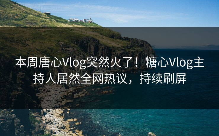 本周唐心Vlog突然火了！糖心Vlog主持人居然全网热议，持续刷屏
