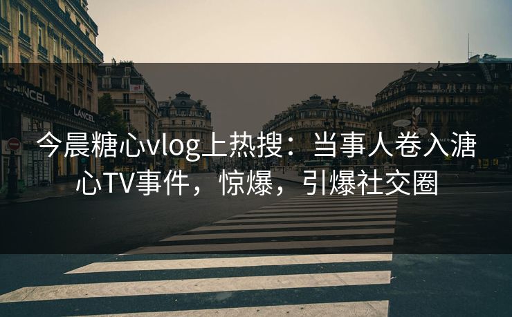 今晨糖心vlog上热搜：当事人卷入溏心TV事件，惊爆，引爆社交圈