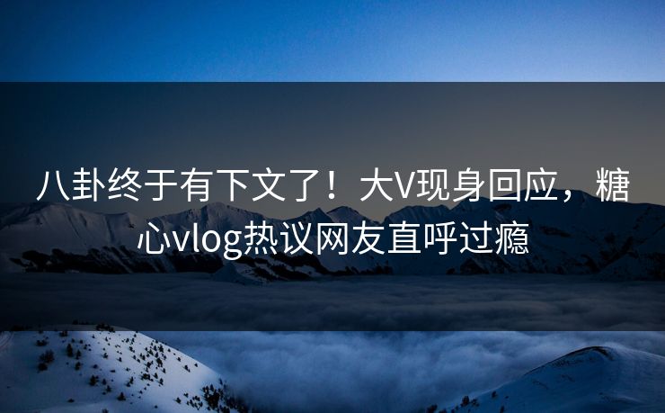 八卦终于有下文了！大V现身回应，糖心vlog热议网友直呼过瘾