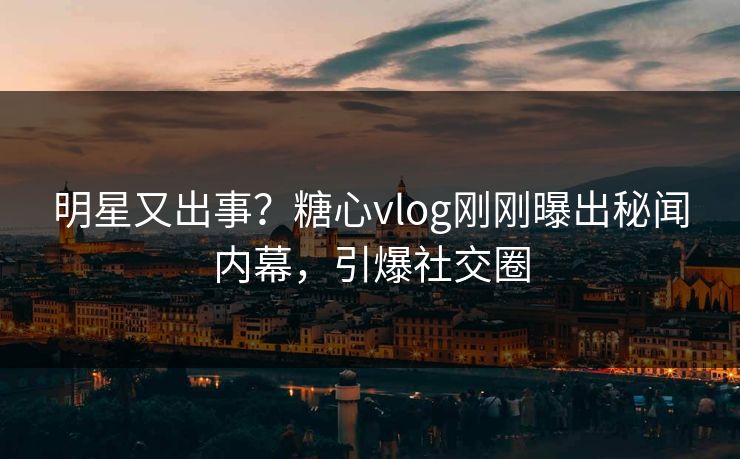 明星又出事？糖心vlog刚刚曝出秘闻内幕，引爆社交圈