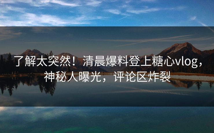 了解太突然！清晨爆料登上糖心vlog，神秘人曝光，评论区炸裂