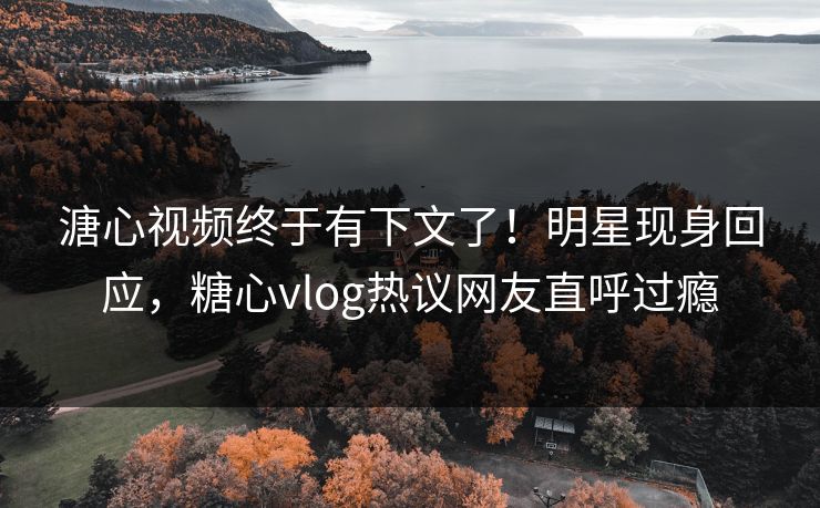 溏心视频终于有下文了！明星现身回应，糖心vlog热议网友直呼过瘾
