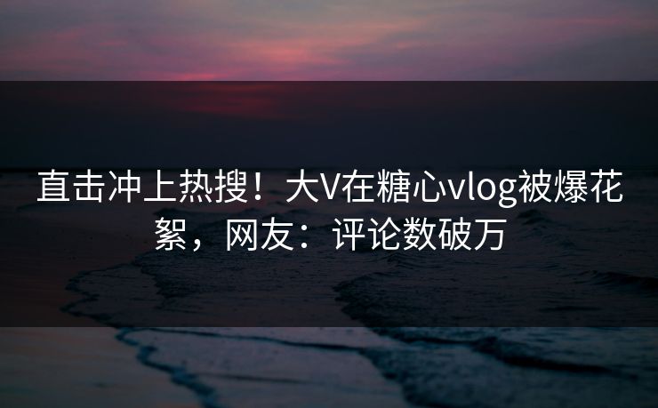 直击冲上热搜！大V在糖心vlog被爆花絮，网友：评论数破万