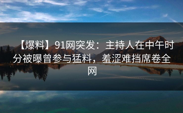 【爆料】91网突发：主持人在中午时分被曝曾参与猛料，羞涩难挡席卷全网