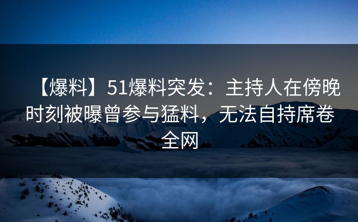 【爆料】51爆料突发：主持人在傍晚时刻被曝曾参与猛料，无法自持席卷全网