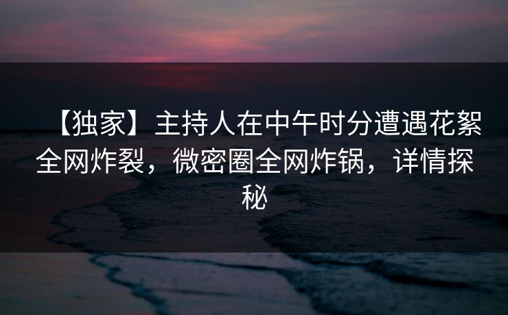【独家】主持人在中午时分遭遇花絮全网炸裂，微密圈全网炸锅，详情探秘
