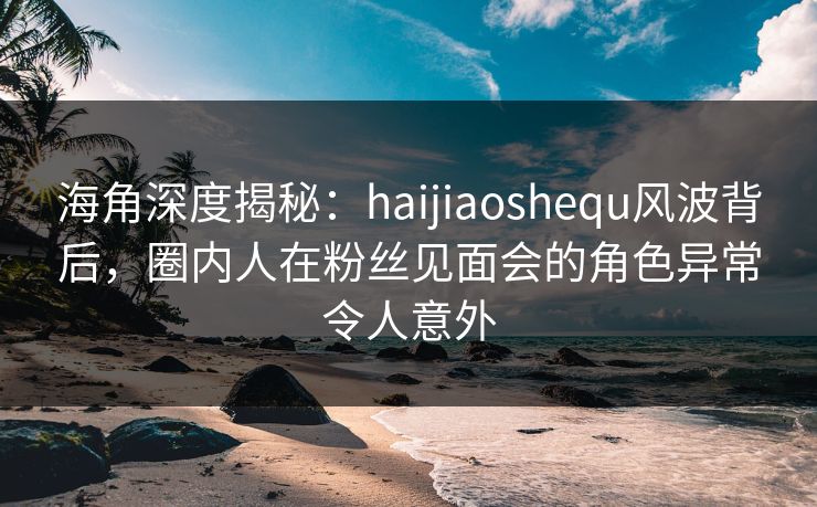 海角深度揭秘：haijiaoshequ风波背后，圈内人在粉丝见面会的角色异常令人意外