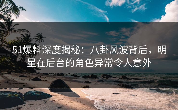 51爆料深度揭秘：八卦风波背后，明星在后台的角色异常令人意外