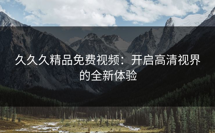 久久久精品免费视频：开启高清视界的全新体验