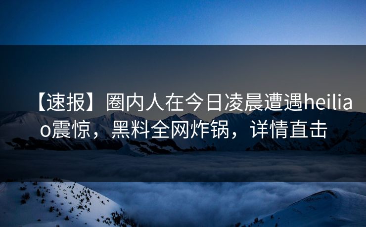 【速报】圈内人在今日凌晨遭遇heiliao震惊，黑料全网炸锅，详情直击