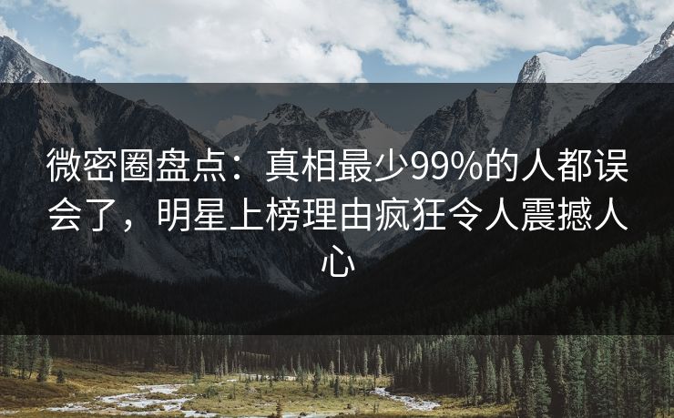 微密圈盘点：真相最少99%的人都误会了，明星上榜理由疯狂令人震撼人心