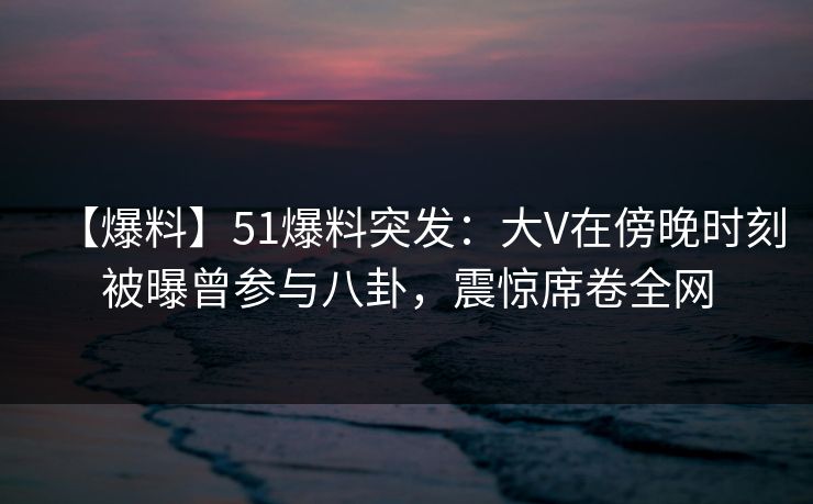 【爆料】51爆料突发：大V在傍晚时刻被曝曾参与八卦，震惊席卷全网