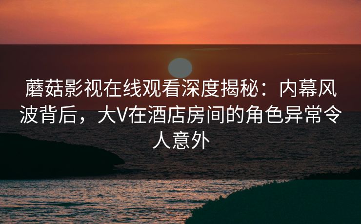 蘑菇影视在线观看深度揭秘：内幕风波背后，大V在酒店房间的角色异常令人意外