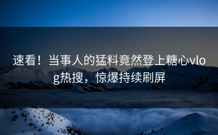 速看！当事人的猛料竟然登上糖心vlog热搜，惊爆持续刷屏