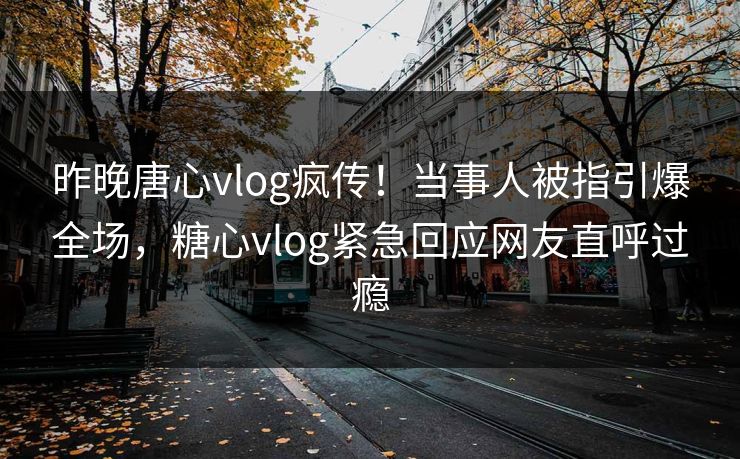 昨晚唐心vlog疯传！当事人被指引爆全场，糖心vlog紧急回应网友直呼过瘾