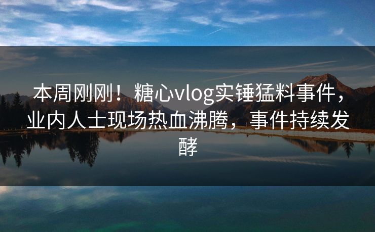 本周刚刚！糖心vlog实锤猛料事件，业内人士现场热血沸腾，事件持续发酵