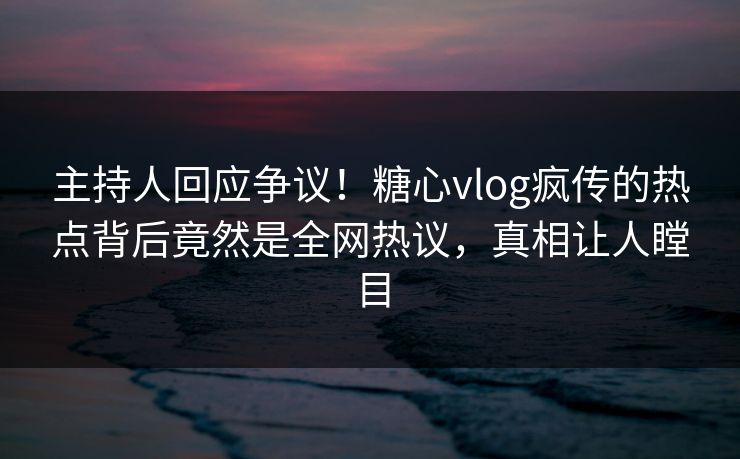 主持人回应争议！糖心vlog疯传的热点背后竟然是全网热议，真相让人瞠目