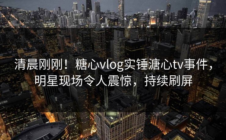 清晨刚刚！糖心vlog实锤溏心tv事件，明星现场令人震惊，持续刷屏