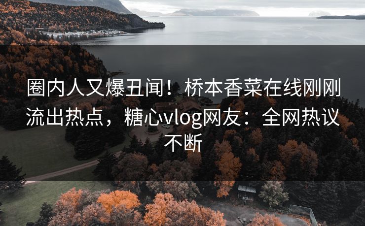 圈内人又爆丑闻！桥本香菜在线刚刚流出热点，糖心vlog网友：全网热议不断