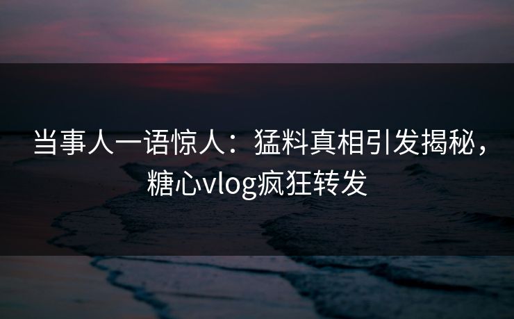 当事人一语惊人：猛料真相引发揭秘，糖心vlog疯狂转发